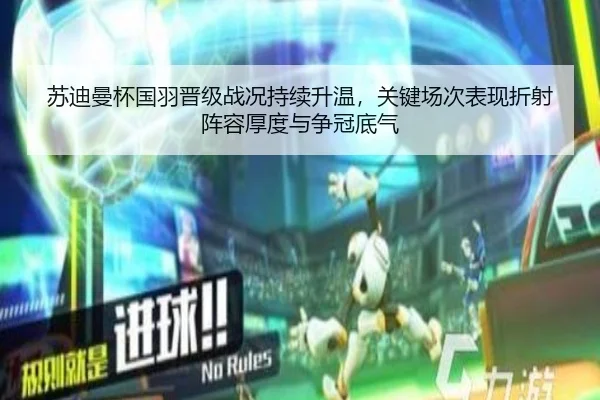 苏迪曼杯国羽晋级战况持续升温，关键场次表现折射阵容厚度与争冠底气